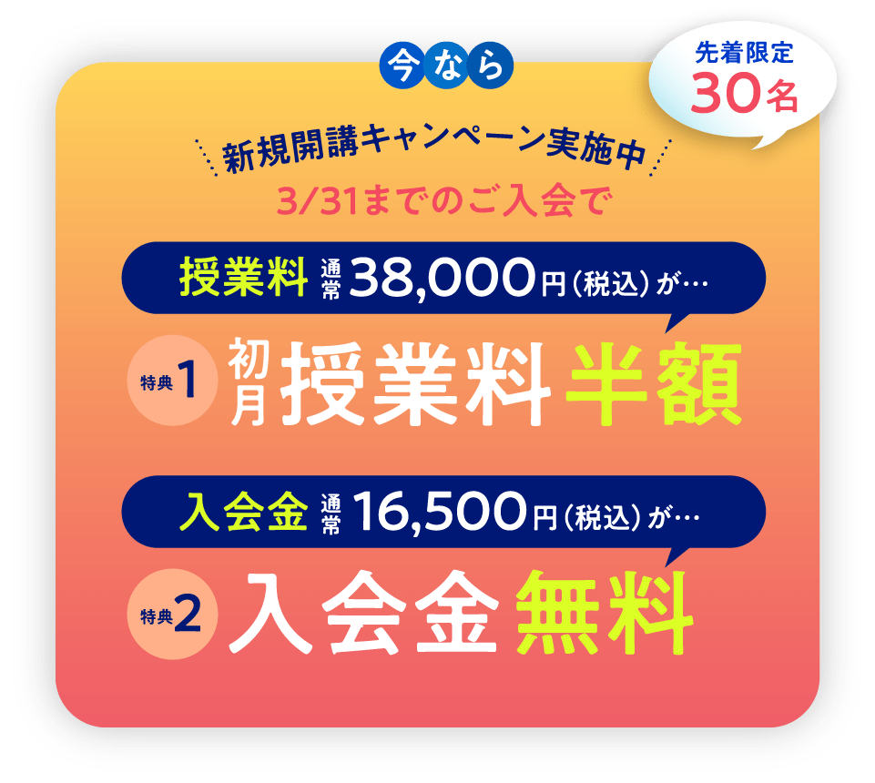 今なら 新規開講キャンペーン実施中 3/31までのご入会で 先着限定30名 授業料 通常38,000円（税込）が… 特典1 初授業料 半額 入会金 通常16,500円（税込）が… 特典2 入会金 無料